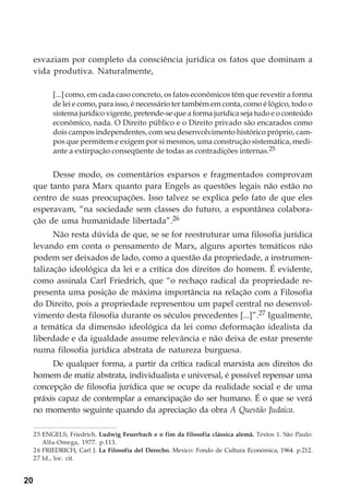 20
esvaziam por completo da consciência jurídica os fatos que dominam a
vida produtiva. Naturalmente,
[...] como, em cada caso concreto, os fatos econômicos têm que revestir a forma
de lei e como, para isso, é necessário ter também em conta, como é lógico, todo o
sistema jurídico vigente, pretende-se que a forma jurídica seja tudo e o conteúdo
econômico, nada. O Direito público e o Direito privado são encarados como
dois campos independentes, com seu desenvolvimento histórico próprio, cam-
pos que permitem e exigem por si mesmos, uma construção sistemática, medi-
ante a extirpação conseqüente de todas as contradições internas.25
Desse modo, os comentários esparsos e fragmentados comprovam
que tanto para Marx quanto para Engels as questões legais não estão no
centro de suas preocupações. Isso talvez se explica pelo fato de que eles
esperavam, “na sociedade sem classes do futuro, a espontânea colabora-
ção de uma humanidade libertada”.26
Não resta dúvida de que, se se for reestruturar uma filosofia jurídica
levando em conta o pensamento de Marx, alguns aportes temáticos não
podem ser deixados de lado, como a questão da propriedade, a instrumen-
talização ideológica da lei e a crítica dos direitos do homem. É evidente,
como assinala Carl Friedrich, que “o rechaço radical da propriedade re-
presenta uma posição de máxima importância na relação com a Filosofia
do Direito, pois a propriedade representou um papel central no desenvol-
vimento desta filosofia durante os séculos precedentes [...]”.27 Igualmente,
a temática da dimensão ideológica da lei como deformação idealista da
liberdade e da igualdade assume relevância e não deixa de estar presente
numa filosofia jurídica abstrata de natureza burguesa.
De qualquer forma, a partir da crítica radical marxista aos direitos do
homem de matiz abstrata, individualista e universal, é possível repensar uma
concepção de filosofia jurídica que se ocupe da realidade social e de uma
práxis capaz de contemplar a emancipação do ser humano. É o que se verá
no momento seguinte quando da apreciação da obra A Questão Judaica.
25 ENGELS, Friedrich. Ludwig Feuerbach e o fim da filosofia clássica alemã. Textos 1. São Paulo:
Alfa-Omega, 1977. p.113.
26 FRIEDRICH, Carl J. La Filosofía del Derecho. Mexico: Fondo de Cultura Económica, 1964. p.212.
27 Id., loc. cit.
 