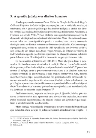 21
3. A questão judaica e os direitos humanos
Ainda que, em obras como Para a Crítica da Filosofia do Direito de Hegel e
Crítica ao Programa de Gotha subjaz preocupações com a realidade jurídica, é,
entretanto, em A Questão Judaica que fica melhor realçada a crítica aos direi-
tos formais das sociedades burguesas presentes nas Declarações Americana e
Francesa do século XVIII.28 Não obstante seus questionamentos acerca da
dimensão ideológica desses direitos individualistas, Marx não deixou de reco-
nhecer neles um certo significado prático e relativo, bem como a necessária
distinção entre os direitos referente ao homem e ao cidadão. Certamente que
o pequeno texto, escrito no outono de 1843 e publicado em fevereiro de 1844,
sob forma de um artigo, nos Anais Franco-Alemães, ao criticar os valores do
individualismo egoísta e as formas opressoras de alienação, oferece subsídios
para delinear uma filosofia jurídica humanista na perspectiva marxista.
Se nos escritos anteriores, de 1843-1844, Marx chegou a fazer a defe-
sa dos direitos humanos vinculados à tradição liberal, como “a liberdade
de imprensa, a liberdade religiosa e a igualdade diante da lei”,29 posterior-
mente tal relação entre o posicionamento marxista e os direitos humanos
acabou tornando-se problemática e não menos controversa. Ora, mesmo
reconhecendo o papel do cristianismo nos primórdios dos direitos do ho-
mem – marcados já pelo caráter abstrato e ilusório –, Marx declina-se por
privilegiar aquele conceito jurídico como expressão da liberdade e da igual-
dade “formal entre os homens, que realmente se produz com a modernidade
e a aparição do sistema social burguês”.30
Preliminarmente, importa esclarecer que A Questão Judaica, por tra-
tar-se de texto curto, não apresenta uma divisão em capítulos, mas uma
parte essencial acompanhada de alguns tópicos em apêndice que regis-
tram o desdobramento da discussão.
Marx começa respondendo criticamente a outro ensaio de Bruno Bauer
que defendia a tese de que os judeus deveriam abandonar sua religião – o
28 Cf. LEFORT, Claude. A invenção democrática. Os limites da dominação totalitária. São Paulo:
Brasiliense, 1983. p.46.
29 ATIENZA, Manuel. Marx y los derechos humanos. Madrid: Mezquita, 1983. p.27.
30 Ibidem, p.2.
 
