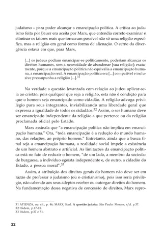 22
judaísmo – para poder alcançar a emancipação política. A crítica ao juda-
ísmo feita por Bauer era aceita por Marx, que entendia correto examinar e
eliminar os fatores reais que tornavam possível não só uma religião especí-
fica, mas a religião em geral como forma de alienação. O cerne da diver-
gência estava em que, para Marx,
[...] os judeus podiam emancipar-se politicamente, poderiam alcançar os
direitos humanos, sem a necessidade de abandonar [sua religião]; exata-
mente, porque a emancipação política não equivalia a emancipação huma-
na, a emancipação real. A emancipação política era [...] compatível e inclu-
sive pressupunha a religião [...].31
Na verdade a questão levantada com relação ao judeu aplicar-se-
ia ao cristão, pois qualquer que seja a religião, esta não é condição para
que o homem seja emancipado como cidadão. A religião advoga privi-
légio para seus integrantes, inviabilizando uma liberdade geral que
expressa a igualdade de todos os cidadãos.32 Assim, o ser humano deve
ser emancipado independente da religião a que pertence ou da religião
proclamada oficial pelo Estado.
Marx assinala que “a emancipação política não implica em emanci-
pação humana.” Ora, “toda emancipação é a redução do mundo huma-
no, das relações, ao próprio homem.” Entretanto, ainda que a busca fi-
nal seja a emancipação humana, a realidade social impele a existência
de um homem abstrato e artificial. As limitações da emancipação políti-
ca está no fato de reduzir o homem, “de um lado, a membro da socieda-
de burguesa, a indivíduo egoísta independente e, de outro, a cidadão do
Estado, a pessoa moral”.33
Assim, a atribuição dos direitos gerais do homem não deve ser em
razão de professar o judaísmo (ou o cristianismo), pois isso seria privilé-
gio, não cabendo aos seus adeptos receber ou outorgar direitos do homem.
Na fundamentação dessa negativa de concessão de direitos, Marx repro-
31 ATIENZA, op. cit., p. 46; MARX, Karl. A questão judaica. São Paulo: Moraes, s/d. p.37.
32 Ibidem, p.17-18.
33 Ibidem, p.37 e 51.
 