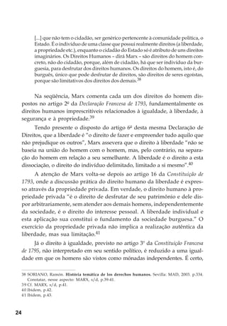 24
[...] que não tem o cidadão, ser genérico pertencente à comunidade política, o
Estado. É o indivíduo de uma classe que possui realmente direitos (a liberdade,
a propriedade etc.), enquanto o cidadão do Estado só é atributo de uns direitos
imaginários. Os Direitos Humanos – dirá Marx – são direitos do homem con-
creto, não do cidadão, porque, além de cidadão, há que ser indivíduo da bur-
guesia, para desfrutar dos direitos humanos. Os direitos do homem, isto é, do
burguês, único que pode desfrutar de direitos, são direitos de seres egoístas,
porque são limitativos dos direitos dos demais.38
Na seqüência, Marx comenta cada um dos direitos do homem dis-
postos no artigo 2º da Declaração Francesa de 1793, fundamentalmente os
direitos humanos imprescritíveis relacionados à igualdade, à liberdade, à
segurança e à propriedade.39
Tendo presente o disposto do artigo 6º desta mesma Declaração de
Direitos, que a liberdade é “o direito de fazer e empreender tudo aquilo que
não prejudique os outros”, Marx assevera que o direito à liberdade “não se
baseia na união do homem com o homem, mas, pelo contrário, na separa-
ção do homem em relação a seu semelhante. A liberdade é o direito a esta
dissociação, o direito do indivíduo delimitado, limitado a si mesmo”.40
A atenção de Marx volta-se depois ao artigo 16 da Constituição de
1793, onde a discussão prática do direito humano da liberdade é expres-
so através da propriedade privada. Em verdade, o direito humano à pro-
priedade privada “é o direito de desfrutar de seu patrimônio e dele dis-
por arbitrariamente, sem atender aos demais homens, independentemente
da sociedade, é o direito do interesse pessoal. A liberdade individual e
esta aplicação sua constitui o fundamento da sociedade burguesa.” O
exercício da propriedade privada não implica a realização autêntica da
liberdade, mas sua limitação.41
Já o direito à igualdade, previsto no artigo 3º da Constituição Francesa
de 1795, não interpretado em seu sentido político, é reduzido a uma igual-
dade em que os homens são vistos como mónadas independentes. É certo,
38 SORIANO, Ramón. História temática de los derechos humanos. Sevilla: MAD, 2003. p.334.
Constatar, nesse aspecto: MARX, s/d, p.39-41.
39 Cf. MARX, s/d, p.41.
40 Ibidem, p.42.
41 Ibidem, p.43.
 