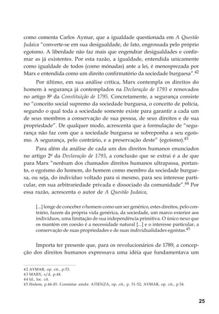 25
como comenta Carlos Aymar, que a igualdade questionada em A Questão
Judaica “converte-se em sua desigualdade, de fato, engrossada pelo próprio
egoísmo. A liberdade não faz mais que engendrar desigualdades e confir-
mar as já existentes. Por esta razão, a igualdade, entendida unicamente
como igualdade de todos (como mónadas) ante a lei, é menosprezada por
Marx e entendida como um direito confirmatório da sociedade burguesa”.42
Por último, em sua análise crítica, Marx contempla os direitos do
homem à segurança já contemplados na Declaração de 1793 e renovados
no artigo 8º da Constituição de 1795. Concretamente, a segurança consiste
no “conceito social supremo da sociedade burguesa, o conceito de polícia,
segundo o qual toda a sociedade somente existe para garantir a cada um
de seus membros a conservação de sua pessoa, de seus direitos e de sua
propriedade”. De qualquer modo, acrescenta que a formulação de “segu-
rança não faz com que a sociedade burguesa se sobreponha a seu egoís-
mo. A segurança, pelo contrário, e a preservação deste” (egoísmo).43
Para além da análise de cada um dos direitos humanos enunciados
no artigo 2º da Declaração de 1793, a conclusão que se extrai é a de que
para Marx “nenhum dos chamados direitos humanos ultrapassa, portan-
to, o egoísmo do homem, do homem como membro da sociedade burgue-
sa, ou seja, do indivíduo voltado para si mesmo, para seu interesse parti-
cular, em sua arbitrariedade privada e dissociado da comunidade”.44 Por
essa razão, acrescenta o autor de A Questão Judaica,
[...] longe de conceber o homem como um ser genérico, estes direitos, pelo con-
trário, fazem da própria vida genérica, da sociedade, um marco exterior aos
indivíduos, uma limitação de sua independência primitiva. O único nexo que
os mantém em coesão é a necessidade natural [...] e o interesse particular, a
conservação de suas propriedades e de suas individualidades egoístas.45
Importa ter presente que, para os revolucionários de 1789, a concep-
ção dos direitos humanos expressava uma idéia que fundamentava um
42 AYMAR, op. cit., p.53.
43 MARX, s/d, p.44.
44 Id., loc. cit.
45 Ibidem, p.44-45. Constatar ainda: ATIENZA, op. cit., p. 51-52; AYMAR, op. cit., p.54.
 