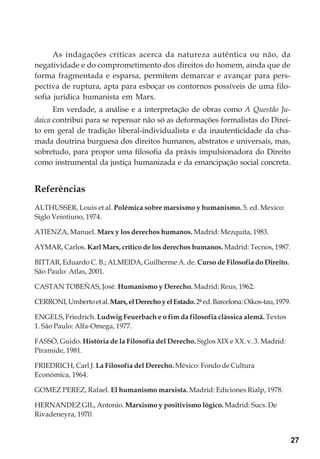 27
As indagações críticas acerca da natureza autêntica ou não, da
negatividade e do comprometimento dos direitos do homem, ainda que de
forma fragmentada e esparsa, permitem demarcar e avançar para pers-
pectiva de ruptura, apta para esboçar os contornos possíveis de uma filo-
sofia jurídica humanista em Marx.
Em verdade, a análise e a interpretação de obras como A Questão Ju-
daica contribui para se repensar não só as deformações formalistas do Direi-
to em geral de tradição liberal-individualista e da inautenticidade da cha-
mada doutrina burguesa dos direitos humanos, abstratos e universais, mas,
sobretudo, para propor uma filosofia da práxis impulsionadora do Direito
como instrumental da justiça humanizada e da emancipação social concreta.
Referências
ALTHUSSER, Louis et al. Polémica sobre marxismo y humanismo. 5. ed. Mexico:
Siglo Veintiuno, 1974.
ATIENZA, Manuel. Marx y los derechos humanos. Madrid: Mezquita, 1983.
AYMAR, Carlos. Karl Marx, crítico de los derechos humanos. Madrid: Tecnos, 1987.
BITTAR, Eduardo C. B.; ALMEIDA, Guilherme A. de. Curso de Filosofia do Direito.
São Paulo: Atlas, 2001.
CASTAN TOBEÑAS, José. Humanismo y Derecho. Madrid: Reus, 1962.
CERRONI,Umbertoetal.Marx,elDerechoyelEstado.2ªed.Barcelona:Oikos-tau,1979.
ENGELS, Friedrich. Ludwig Feuerbach e o fim da filosofia clássica alemã. Textos
1. São Paulo: Alfa-Omega, 1977.
FASSÒ, Guido. História de la Filosofía del Derecho. Siglos XIX e XX. v. 3. Madrid:
Piramide, 1981.
FRIEDRICH, Carl J. La Filosofía del Derecho. México: Fondo de Cultura
Económica, 1964.
GOMEZ PEREZ, Rafael. El humanismo marxista. Madrid: Ediciones Rialp, 1978.
HERNANDEZ GIL, Antonio. Marxismo y positivismo lógico. Madrid: Sucs. De
Rivadeneyra, 1970.
 