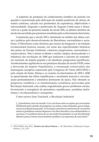 13
A trajetória da produção do conhecimento científico do período em
questão é caracterizada pela efetivação do modelo positivista de ciência, de
matriz comtiana, calcado nos parâmetros da experiência, objetividade e
universalidade. Enquanto o positivismo de Auguste Comte nasce e desen-
volve-se a partir da primeira metade do século XIX, os últimos decênios do
século são sacudidos por premissas insufladas pelo evolucionismo darwinista.
Certamente que o século XIX é dominado no âmbito das idéias soci-
ais e políticas pelo desenvolvimento do liberalismo, nacionalismo e socia-
lismo. O liberalismo como doutrina que emana da burguesia e da tradição
revolucionária francesa assume, em razão das especificidades históricas
dos países da Europa Ocidental, contornos progressistas, nacionalistas e
conservadores. Não é menos evidente a mística utópica desencadeada e a
influência das revoluções de 1848 que traduzem o advento do romantis-
mo nacional, do ímpeto popular e do idealismo progressista republicano.
Acontecimentos significativos nas primeiras décadas do século XVIII, como
a derrocada do império Napoleônico, a restauração conservadora das
monarquias européias expressada pelo Congresso de Viena (1814-1815) e
pela criação da Santa Aliança e as reações revolucionárias de 1830 e 1848
(o aparecimento das idéias republicanas e socialistas) marcam e convulsi-
onam profundamente a atmosfera dominante da época. Não obstante os
progressos científicos e as transformações econômicas provocadas pela
Revolução Industrial, esta acabou engendrando graves problemas sociais,
favorecendo a emergência de pensadores republicanos, socialistas (refor-
mistas e revolucionários) e anarquistas.
Como escreve Jean Touchard, a Revolução Industrial
[...] transforma a face do mundo. Cava um fosso entre as nações que enveredam
febrilmentepelocaminhodoprogressoeasoutras,comoaEspanha,queserefugi-
amnarecordaçãodopassado.Arevoluçãoconcentranomesmolocalenamesma
tarefa os proletários outrora dispersos e faz-lhes descobrir a sua solidariedade e a
sua força. O socialismo deixa de ser um sonho humanitário ou um divertimento
literário, para se tornar numa doutrina científica e na esperança de uma classe.5
5 TOUCHARD, Jean (Dir.). História das Idéias Políticas. v. III. Mira-Sintra: Publicações Europa-
América, s/d. p.76.
 
