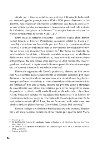 14
Ainda que o ideário socialista seja anterior à Revolução Industrial,
seu conteúdo ganha projeção entre 1830 e 1850, particularmente na In-
glaterra, para expressar concepções doutrinárias que faziam apelo a re-
formas sociais, questionando os rumos do capitalismo liberal e da socieda-
de industrial, divergindo radicalmente “das utopias humanitárias ou das
efusões sentimentais do século XVIII [...]”.6
Entre todas as correntes socialistas – socialismo utópico (Saint-Simon,
Robert Owen, C. Fourier, Proudhon), socialismo estatal (L. Blanc e F.
Lassalle) –, é a doutrina formulada por Karl Marx (o chamado socialismo
científico) a de maior influência sobre os movimentos revolucionários e so-
bre as lutas dos movimentos operários.7 Herdeira da tradição da
modernidade iluminista, a filosofia marxista rompe com o idealismo
dialético e o racionalismo cientificista e, munindo-se de um materialismo
antropológico, faz um esforço para repensar o ideal humanista, encarre-
gando-se de discutir e explorar os limites e as possibilidades de emancipa-
ção do homem alienado da sociedade industrial.
Diante da hegemonia da filosofia positivista, abre-se, em fins do sé-
culo XIX, o cenário para o aparecimento de inúmeras correntes, por vezes
distintas – ora inspirando-se no kantismo, ora no idealismo hegeliano –
mas que confluem no combate ao naturalismo determinista e ao mecanicis-
mo formalista.8 Sob esse aspecto, importa ter presente como a afirmação
de uma filosofia dos valores irá contribuir para novas perspectivas acerca
do problema da ciência jurídica e da filosofia jurídica de cunho culturalista.
Assim, buscando superar os reducionismos tecnicistas e os limites do
relativismo empirista, surge as renovações da filosofia jurídica através do
neokantismo alemão (Emil Lask, Rudolf Stammler) e do criticismo neo-
idealista italiano (Igino Petrone, Giole Solari, Giorgio Del Vecchio).9
É nessa tradição do idealismo dialético (advindo da esquerda hegelia-
na) e do materialismo humanista (Feuerbach) que aparece Karl Marx,
6 Ibidem, p.115.
7 Cf. WOLKMER, Antonio C. Ideologia, Estado e Direito. 4. ed. São Paulo: Revista dos Tribu-
nais, 2003. p.129.
8 Cf. FASSÒ, Guido. História de la Filosofía del Derecho. Siglos XIX e XX. v. 3. Madrid: Piramide,
1981. p.181-185.
9 Ibidem, p.184-185.
 