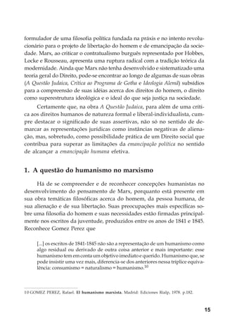 15
formulador de uma filosofia política fundada na práxis e no intento revolu-
cionário para o projeto de libertação do homem e de emancipação da socie-
dade. Marx, ao criticar o contratualismo burguês representado por Hobbes,
Locke e Rousseau, apresenta uma ruptura radical com a tradição teórica da
modernidade. Ainda que Marx não tenha desenvolvido e sistematizado uma
teoria geral do Direito, pode-se encontrar ao longo de algumas de suas obras
(A Questão Judaica, Crítica ao Programa de Gotha e Ideologia Alemã) subsídios
para a compreensão de suas idéias acerca dos direitos do homem, o direito
como superestrutura ideológica e o ideal do que seja justiça na sociedade.
Certamente que, na obra A Questão Judaica, para além de uma críti-
ca aos direitos humanos de natureza formal e liberal-individualista, cum-
pre destacar o significado de suas assertivas, não só no sentido de de-
marcar as representações jurídicas como instâncias negativas de aliena-
ção, mas, sobretudo, como possibilidade prática de um Direito social que
contribua para superar as limitações da emancipação política no sentido
de alcançar a emancipação humana efetiva.
1. A questão do humanismo no marxismo
Há de se compreender e de reconhecer concepções humanistas no
desenvolvimento do pensamento de Marx, porquanto está presente em
sua obra temáticas filosóficas acerca do homem, da pessoa humana, de
sua alienação e de sua libertação. Suas preocupações mais específicas so-
bre uma filosofia do homem e suas necessidades estão firmadas principal-
mente nos escritos da juventude, produzidos entre os anos de 1841 e 1845.
Reconhece Gomez Perez que
[...] os escritos de 1841-1845 não são a representação de um humanismo como
algo residual ou derivado de outra coisa anterior e mais importante: esse
humanismo tem em conta um objetivo imediato e querido. Humanismo que, se
pode insistir uma vez mais, diferencia-se dos anteriores nessa tríplice equiva-
lência: consumismo = naturalismo = humanismo.10
10 GOMEZ PEREZ, Rafael. El humanismo marxista. Madrid: Ediciones Rialp, 1978. p.182.
 