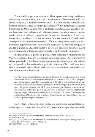 16
Tratando de superar o idealismo, Marx aproxima e integra o huma-
nismo com o naturalismo, em razão de apostar no “homem natural” com
exclusão de toda a realidade sobrenatural. É o humanismo naturalista do
homem concreto e não do indivíduo abstrato.11 Evidentemente a leitura
humanista de Marx rompe com a abstração metafísica que projeta a pes-
soa humana como categoria de natureza transcendental e moral, favore-
cendo, aos seus críticos, o argumento de que seu humanismo é ateu, um
humanismo que limita o indivíduo a um “homem econômico”, reduzindo
“qualquer valor ao meramente social.”12 Outra objeção levantada é a de o
marxismo representar um “humanismo mutilado” na medida em que, ao
exaltar o papel da dialética social e as leis do processo histórico, acaba
desconsiderando a força da subjetividade e da liberdade humanas.13
Inegavelmente, o ponto de partida para entender o humanismo em
Marx é a relação dialética do homem com a natureza. Ora, o homem só
atinge plenitude como homem quando se aceita como um ser da nature-
za, integrando e humanizando a própria natureza. Claro está aqui tam-
bém a junção do materialismo dialético com o humanismo, na medida em
que, como escreve Touchard,
[...] não existe homem (nem consciência do homem, nem pensamento) sem a
natureza e fora das trocas entre o homem e a natureza. Estas duas proposi-
ções situam com exatidão o materialismo de Marx: este materialismo não
concede tudo ao mundo sensível exterior. A natureza produz o homem, mas
isso não passa do acto inicial de um processus que, daí em diante, se vai
desenvolver entre dois pólos: a natureza e o homem (ambos nitidamente
ligados e separados ao mesmo tempo). A natureza produz o homem para se
humanizar. O homem, por seu lado, é um sistema de necessidades que se
satisfaz primeiro pela natureza.14
Na verdade, o homem como essência e significado da trajetória hu-
mana aparece como um complexo de necessidades que são satisfeitas
11 CASTAN TOBEÑAS, José. Humanismo y Derecho. Madrid: Reus, 1962. p.132.
12 Ibidem, p.64-65.
13 Cf. NOGARE, Pedro Dalle. Humanismos e anti-humanismos. Introdução à Antropologia Filo-
sófica. 10. ed. Petrópolis: Vozes, 1985. p.102.
14 TOUCHARD, op. cit., p.204-205.
 