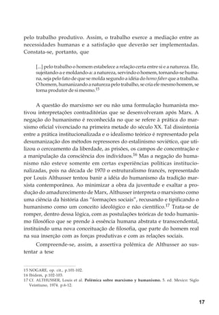 17
pelo trabalho produtivo. Assim, o trabalho exerce a mediação entre as
necessidades humanas e a satisfação que deverão ser implementadas.
Constata-se, portanto, que
[...] pelo trabalho o homem estabelece a relação certa entre si e a natureza. Ele,
sujeitando-a e moldando-a: a natureza, servindo o homem, tornando-se huma-
na, seja pelo fato de que se molda segundo a idéia do homo faber que a trabalha.
O homem, humanizando a natureza pelo trabalho, se cria ele mesmo homem, se
torna produtor de si mesmo.15
A questão do marxismo ser ou não uma formulação humanista mo-
tivou interpretações contraditórias que se desenvolveram após Marx. A
negação do humanismo é reconhecida no que se refere à prática do mar-
xismo oficial vivenciado na primeira metade do século XX. Tal dissintonia
entre a prática institucionalizada e o idealismo teórico é representado pela
desumanização dos métodos repressores do estalinismo soviético, que uti-
lizou o cerceamento da liberdade, as prisões, os campos de concentração e
a manipulação da consciência dos indivíduos.16 Mas a negação do huma-
nismo não esteve somente em certas experiências políticas institucio-
nalizadas, pois na década de 1970 o estruturalismo francês, representado
por Louis Althusser tentou banir a idéia do humanismo da tradição mar-
xista contemporânea. Ao minimizar a obra da juventude e exaltar a pro-
dução do amadurecimento de Marx, Althusser interpreta o marxismo como
uma ciência da história das “formações sociais”, recusando e tipificando o
humanismo como um conceito ideológico e não científico.17 Trata-se de
romper, dentro dessa lógica, com as postulações teóricas de todo humanis-
mo filosófico que se prende à essência humana abstrata e transcendental,
instituindo uma nova conceituação de filosofia, que parte do homem real
na sua inserção com as forças produtivas e com as relações sociais.
Compreende-se, assim, a assertiva polêmica de Althusser ao sus-
tentar a tese
15 NOGARE, op. cit., p.101-102.
16 Ibidem, p.102-103.
17 Cf. ALTHUSSER, Louis et al. Polémica sobre marxismo y humanismo. 5. ed. Mexico: Siglo
Veintiuno, 1974. p.6-12.
 