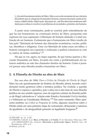 18
[...]doanti-humanismoteóricodeMarx.Marxaumcertomomentodesuavidateria
descobertoqueascategoriashumanistas:homem,naturezahumana,essênciahu-
mana,subjetividade,objetivação,alienaçãoetc.,nãolheofereciamnenhumautili-
dadeparaconhecereresolverosproblemasdasociedadee,portanto,doshomens.
À parte essas constatações, pode-se concluir pelo entendimento de
que há um humanismo na construção teórica de Marx, porquanto está
expresso em suas aspirações à libertação do homem alienado e à total rea-
lização do ser humano. Certamente que o humanismo em Marx resulta da
luta pela “libertação do homem das alienações econômicas, sociais, políti-
cas, filosóficas e religiosas. Uma vez libertado de todas essas servidões, o
homem conseguirá sua expansão e realização e poderá comunicar-se com
os outros de forma autêntica”.18
Há que se ver, agora, na etapa seguinte, de que forma aparece a dis-
cussão humanista em Marx, levando em conta a problematização da na-
tureza autêntica ou não dos chamados direitos do homem. Como é possí-
vel pensar uma filosofia jurídica humanista em Marx.
2. A Filosofia do Direito na obra de Marx
Em sua obra de 1844, Para a Crítica da Filosofia do Direito de Hegel,
Marx faz um questionamento da história da filosofia alemã, tecendo consi-
derações muito genéricas sobre a temática jurídica. Na verdade, a questão
do Direito é esparsa e episódica, pois a obra em si não trata de uma filosofia
jurídica em seu sentido rigoroso, mas de aspectos centrais da filosofia políti-
ca de Hegel, referindo-se à “relação entre Estado e Sociedade Civil (e família),
e a Soberania na Constituição Moderna.”19 Em outro momento, Marx apre-
senta também, na Crítica ao Programa de Gotha, algumas assertivas sobre o
Direito ainda em uma primeira etapa do comunismo, destacando a natureza
da igualdade e da desigualdade presente na legalidade burguesa.20
18 NOGARE, op. cit., p.102.
19 CERRONI, Umberto et al. Marx, el Derecho y el Estado. 2ª ed. Barcelona: Oikos-tau, 1979.
p.19; HERNANDEZ GIL, Antonio. Marxismo y positivismo lógico. Madrid: Sucs. De
Rivadeneyra, 1970. p.71.
20 Ibidem, p.41-42.
 