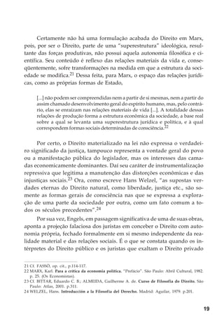 19
Certamente não há uma formulação acabada do Direito em Marx,
pois, por ser o Direito, parte de uma “superestrutura” ideológica, resul-
tante das forças produtivas, não possui aquela autonomia filosófica e ci-
entífica. Seu conteúdo é reflexo das relações materiais da vida e, conse-
qüentemente, sofre transformações na medida em que a estrutura da soci-
edade se modifica.21 Dessa feita, para Marx, o espaço das relações jurídi-
cas, como as próprias formas de Estado,
[...] não podem ser compreendidas nem a partir de si mesmas, nem a partir do
assim chamado desenvolvimento geral do espírito humano, mas, pelo contrá-
rio, elas se enraízam nas relações materiais de vida [...]. A totalidade dessas
relações de produção forma a estrutura econômica da sociedade, a base real
sobre a qual se levanta uma superestrutura jurídica e política, e à qual
correspondem formas sociais determinadas de consciência.22
Por certo, o Direito materializado na lei não expressa o verdadei-
ro significado da justiça, tampouco representa a vontade geral do povo
ou a manifestação pública do legislador, mas os interesses das cama-
das economicamente dominantes. Daí seu caráter de instrumentalização
repressiva que legitima a manutenção das distorções econômicas e das
injustiças sociais.23 Ora, como escreve Hans Welzel, “as supostas ver-
dades eternas do Direito natural, como liberdade, justiça etc., são so-
mente as formas gerais de consciência nas que se expressa a explora-
ção de uma parte da sociedade por outra, como um fato comum a to-
dos os séculos precedentes”.24
Por sua vez, Engels, em passagem significativa de uma de suas obras,
aponta a projeção falaciosa dos juristas em conceber o Direito com auto-
nomia própria, fechado formalmente em si mesmo independente da rea-
lidade material e das relações sociais. É o que se constata quando os in-
térpretes do Direito público e os juristas que exaltam o Direito privado
21 Cf. FASSÒ, op. cit., p.114-117.
22 MARX, Karl. Para a crítica da economia política. “Prefácio”. São Paulo: Abril Cultural, 1982.
p. 25. (Os Economistas).
23 Cf. BITTAR, Eduardo C. B.; ALMEIDA, Guilherme A. de. Curso de Filosofia do Direito. São
Paulo: Atlas, 2001. p.311.
24 WELZEL, Hans. Introducción a la Filosofía del Derecho. Madrid: Aguilar, 1979. p.201.
 