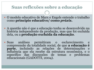  O modelo educativo de Marx e Engels entende o trabalho
como princípio educativo/ como práxis.
 A questão não é que a educação tenha se desenvolvido na
história independente da produção, mas que foi excluída
dela, ou a produção excluída da educação.
 Suas análises permitiram o esclarecimento e
compreensão da totalidade social, de que a educação é
parte, incluindo as relações de determinações e
influência que ela recebe da estrutura econômica, e o
específico das discussões de temas e problemas
educacionais (GADOTTI, 2004).
Suas reflexões sobre a educação
 