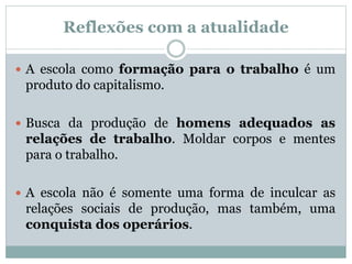 Reflexões com a atualidade
 A escola como formação para o trabalho é um
produto do capitalismo.
 Busca da produção de homens adequados as
relações de trabalho. Moldar corpos e mentes
para o trabalho.
 A escola não é somente uma forma de inculcar as
relações sociais de produção, mas também, uma
conquista dos operários.
 