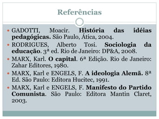 Referências
 GADOTTI, Moacir. História das idéias
pedagógicas. São Paulo, Ática, 2004.
 RODRIGUES, Alberto Tosi. Sociologia da
educação. 3ª ed. Rio de Janeiro: DP&A, 2008.
 MARX, Karl. O capital. 6ª Edição. Rio de Janeiro:
Zahar Editores, 1980.
 MARX, Karl e ENGELS, F. A ideologia Alemã. 8ª
Ed. São Paulo: Editora Hucitec, 1991.
 MARX, Karl e ENGELS, F. Manifesto do Partido
Comunista. São Paulo: Editora Mantin Claret,
2003.
 
