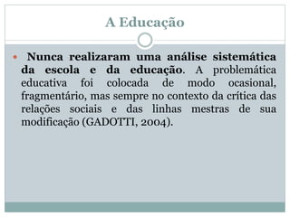 A Educação
 Nunca realizaram uma análise sistemática
da escola e da educação. A problemática
educativa foi colocada de modo ocasional,
fragmentário, mas sempre no contexto da crítica das
relações sociais e das linhas mestras de sua
modificação (GADOTTI, 2004).
 