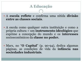 A Educação
 A escola reflete e confirma uma nítida divisão
entre as classes sociais.
 A escola como qualquer outra instituição e como a
própria cultura = um instrumento ideológico que
exprime a concepção do mundo e os interesses
socioeconômicos da classe no poder.
 Marx, no “O Capital” (p. 90-94), dedica algumas
páginas, as condições de vida da infância nas
sociedades industriais.
 