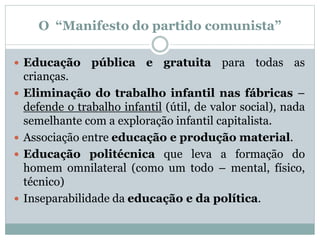 O “Manifesto do partido comunista”
 Educação pública e gratuita para todas as
crianças.
 Eliminação do trabalho infantil nas fábricas –
defende o trabalho infantil (útil, de valor social), nada
semelhante com a exploração infantil capitalista.
 Associação entre educação e produção material.
 Educação politécnica que leva a formação do
homem omnilateral (como um todo – mental, físico,
técnico)
 Inseparabilidade da educação e da política.
 