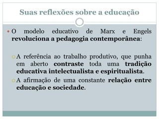 Suas reflexões sobre a educação
 O modelo educativo de Marx e Engels
revoluciona a pedagogia contemporânea:
 A referência ao trabalho produtivo, que punha
em aberto contraste toda uma tradição
educativa intelectualista e espiritualista.
 A afirmação de uma constante relação entre
educação e sociedade.
 