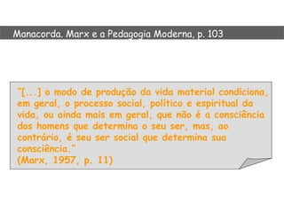 Manacorda. Marx e a Pedagogia Moderna, p. 103




“[...] o modo de produção da vida material condiciona,
em geral, o processo social, político e espiritual da
vida, ou ainda mais em geral, que não é a consciência
dos homens que determina o seu ser, mas, ao
contrário, é seu ser social que determina sua
consciência.”
(Marx, 1957, p. 11)
 