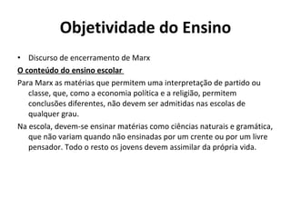 Objetividade do Ensino
• Discurso de encerramento de Marx
O conteúdo do ensino escolar
Para Marx as matérias que permitem uma interpretação de partido ou
   classe, que, como a economia política e a religião, permitem
   conclusões diferentes, não devem ser admitidas nas escolas de
   qualquer grau.
Na escola, devem-se ensinar matérias como ciências naturais e gramática,
   que não variam quando não ensinadas por um crente ou por um livre
   pensador. Todo o resto os jovens devem assimilar da própria vida.
 