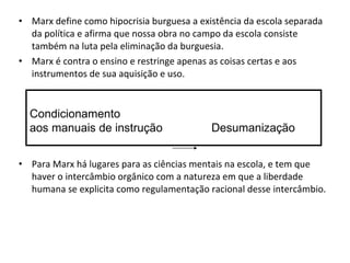 • Marx define como hipocrisia burguesa a existência da escola separada
  da política e afirma que nossa obra no campo da escola consiste
  também na luta pela eliminação da burguesia.
• Marx é contra o ensino e restringe apenas as coisas certas e aos
  instrumentos de sua aquisição e uso.


  Condicionamento
  aos manuais de instrução                  Desumanização


• Para Marx há lugares para as ciências mentais na escola, e tem que
  haver o intercâmbio orgânico com a natureza em que a liberdade
  humana se explicita como regulamentação racional desse intercâmbio.
 