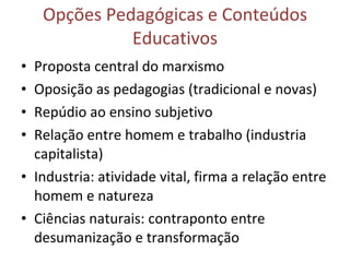 Opções Pedagógicas e Conteúdos
              Educativos
• Proposta central do marxismo
• Oposição as pedagogias (tradicional e novas)
• Repúdio ao ensino subjetivo
• Relação entre homem e trabalho (industria
  capitalista)
• Industria: atividade vital, firma a relação entre
  homem e natureza
• Ciências naturais: contraponto entre
  desumanização e transformação
 