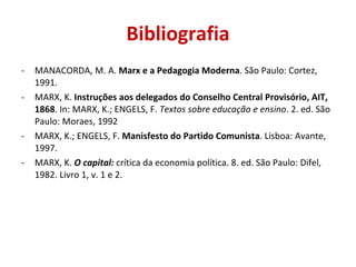 Bibliografia
-   MANACORDA, M. A. Marx e a Pedagogia Moderna. São Paulo: Cortez,
    1991.
-   MARX, K. Instruções aos delegados do Conselho Central Provisório, AIT,
    1868. In: MARX, K.; ENGELS, F. Textos sobre educação e ensino. 2. ed. São
    Paulo: Moraes, 1992
-   MARX, K.; ENGELS, F. Manisfesto do Partido Comunista. Lisboa: Avante,
    1997.
-   MARX, K. O capital: crítica da economia política. 8. ed. São Paulo: Difel,
    1982. Livro 1, v. 1 e 2.
 