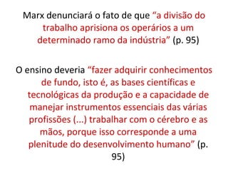 Marx denunciará o fato de que “a divisão do
     trabalho aprisiona os operários a um
   determinado ramo da indústria” (p. 95)

O ensino deveria “fazer adquirir conhecimentos
      de fundo, isto é, as bases científicas e
   tecnológicas da produção e a capacidade de
    manejar instrumentos essenciais das várias
   profissões (...) trabalhar com o cérebro e as
      mãos, porque isso corresponde a uma
   plenitude do desenvolvimento humano” (p.
                         95)
 