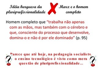Idéia burguesa da                 Marx e o homem
pluriprofissionalidade                completo

Homem completo que “trabalha não apenas
 com as mãos, mas também com o cérebro e
 que, consciente do processo que desenvolve,
 domina-o e não é por ele dominado” (p. 95)


  Pare c e que até ho je , na pe dag o g ia s o c ialis ta ,
    o e ns ino te c no ló g ic o é vis to c o mo me ra
       que s tão de pluripro fis s io nalidade ...
 