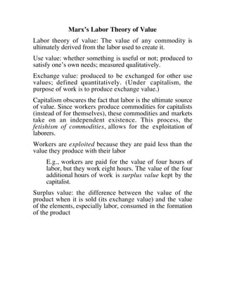 Marx’s Labor Theory of Value
Labor theory of value: The value of any commodity is
ultimately derived from the labor used to create it.
Use value: whether something is useful or not; produced to
satisfy one’s own needs; measured qualitatively.
Exchange value: produced to be exchanged for other use
values; defined quantitatively. (Under capitalism, the
purpose of work is to produce exchange value.)
Capitalism obscures the fact that labor is the ultimate source
of value. Since workers produce commodities for capitalists
(instead of for themselves), these commodities and markets
take on an independent existence. This process, the
fetishism of commodities, allows for the exploitation of
laborers.
Workers are exploited because they are paid less than the
value they produce with their labor
E.g., workers are paid for the value of four hours of
labor, but they work eight hours. The value of the four
additional hours of work is surplus value kept by the
capitalist.
Surplus value: the difference between the value of the
product when it is sold (its exchange value) and the value
of the elements, especially labor, consumed in the formation
of the product
 