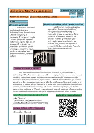 Asignatura: Filosofía y Ciudadanía
Marx
Instituto Mare Nostrum
Málaga
http://www.e­
torredebabel.com/Historia­de­la­
filosofia/Filosofiacontemporanea/Marx/
Nombre del alumno /a
Curso
Grupo
Alienación y libertad
La alienación económica
implica, según Marx, la
deshumanización del trabajador
(Hacerle indigno) y la
conversión de este en mercancía.
Un claro ejemplo de esto es el
trabajo, que supone el fin del ser
humano y la actividad que
permite su realización, ya que
termina por convertirse en un
medio para satisfacer sus
necesidades básicas fuera del
trabajo.
La alienación económica implica,
según Marx, la deshumanización del
trabajador (Hacerle indigno) y la
conversión de este en mercancía. Para
evitar tal situación, es necesario un
acuerdo entre los gobernantes y los
gobernados (Contractualismo) y los
estadios de la justicia, que defiende la
competitividad controlada y la Garantía
de retribución trabajo­salario.
Ricardo Jesús Benítez García
Para entender la importancia de la alienación económica es preciso recordar la
valoración que Marx hace del trabajo. Aunque Marx no niega que exista una naturaleza humana,
considera, sin embargo, que ésta se limita a funciones básicas como las relacionadas con las
necesidades biológicas (alimentación, reproducción, ...). El resto de características que podemos
encontrar en el ser humano son consecuencia del orden social vigente. Dicho de otro modo, en lo
fundamental, el hombre es lo que él mismo se ha hecho, tanto tomando al hombre como individuo
concreto, como tomándolo como especie; y este hacerse está limitado y dirigido por el orden
social en el que está inmerso. El hombre es esencialmente un ser de acción, su realidad no le viene
dada o determinada genéticamente sino que es consecuencia de lo que él mismo ha hecho.
 