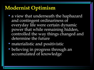 Modernist Optimism   a view that underneath the haphazard and contingent ordinariness of everyday life were certain dynamic power that while remaining hidden, controlled the way things changed and determine the future  materialistic and positivistic  believing in progress through an accumulated of knowledge  