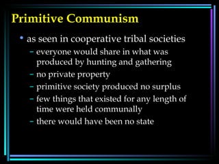Primitive Communism   as seen in cooperative tribal societies  everyone would share in what was produced by hunting and gathering  no private property  primitive society produced no surplus  few things that existed for any length of time were held communally  there would have been no state 