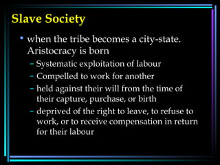 Slave Society   when the tribe becomes a city-state. Aristocracy is born  Systematic exploitation of labour  Compelled to work for another  held against their will from the time of their capture, purchase, or birth  deprived of the right to leave, to refuse to work, or to receive compensation in return for their labour  