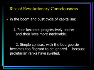 Rise of Revolutionary Consciousness in the boom and bust cycle of capitalism: 1. Poor becomes progressively poorer  and their lives more intolerable. 2. Simple contrast with the bourgeoisie  becomes too flagrant to be ignored  because proletarian ranks have swelled.  