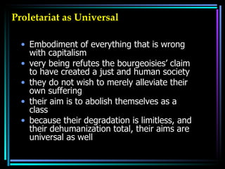 Proletariat as Universal Embodiment of everything that is wrong with capitalism very being refutes the bourgeoisies’ claim to have created a just and human society  they do not wish to merely alleviate their own suffering  their aim is to abolish themselves as a class because their degradation is limitless, and their dehumanization total, their aims are universal as well  