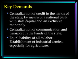 Key Demands Centralization of credit in the hands of the state, by means of a national bank with state capital and an exclusive monopoly.  Centralization of communication and transport in the hands of the state.  Equal liability of all to labor. Establishment of industrial armies, especially for agriculture.  