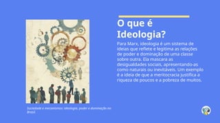 O que é
Ideologia?
Para Marx, ideologia é um sistema de
ideias que reflete e legitima as relações
de poder e dominação de uma classe
sobre outra. Ela mascara as
desigualdades sociais, apresentando-as
como naturais ou inevitáveis. Um exemplo
é a ideia de que a meritocracia justifica a
riqueza de poucos e a pobreza de muitos.
Sociedade e mecanismos: ideologia, poder e dominação no
Brasil.
 
