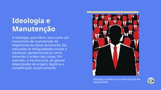 Ideologia e
Manutenção
A ideologia, para Marx, atua como um
mecanismo de manutenção da
hegemonia da classe dominante. Ela
naturaliza as desigualdades sociais e
injustiças, apresentando-as como
inerentes à ordem das coisas. Por
exemplo, a meritocracia, ao ignorar
disparidades de origem, legitima a
estratificação social existente.
Ideologia: controle social e naturalização das
desigualdades.
 