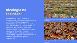 Ideologia na
Sociedade
A ideologia permeia a sociedade,
moldando percepções e comportamentos
em diversas esferas. Na cultura,
manifesta-se, por exemplo, no consumo,
onde a publicidade cria necessidades e
aspirações que reforçam o sistema
econômico vigente. Politicamente, ela se
expressa na defesa de regimes
específicos, como o nacionalismo, que
unifica a população em torno de valores e
símbolos, legitimando o poder
estabelecido.
Consumo: publicidade cria necessidades, reforçando o sistema
econômico.
Nacionalismo: ideologia que une a população em torno de
símbolos.
 