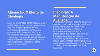 Alienação: O Efeito da
Ideologia
Ideologia: A
Manutenção da
Alienação
Marx via a alienação como a separação do
trabalhador de seu produto, processo de
trabalho e de sua própria essência
humana. A ideologia dominante, ao
promover valores como a liberdade
individual no mercado, disfarça essa
exploração. Isso impede que o indivíduo
alienado perceba as verdadeiras causas
de sua condição, aceitando-a como
natural ou inevitável.
A ideologia, como um sistema de crenças
que distorce a realidade para justificar o
poder, é reforçada pela alienação.
Indivíduos alienados tendem a
internalizar narrativas como a
meritocracia, que atribui o sucesso ou
fracasso unicamente ao esforço
individual, ignorando as estruturas de
classe. Essa aceitação passiva perpetua a
dominação, como visto na crença de que
a pobreza é uma falha pessoal e não
sistêmica.
 