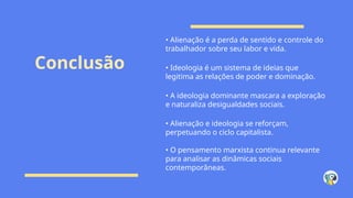 Conclusão
• Alienação é a perda de sentido e controle do
trabalhador sobre seu labor e vida.
• Ideologia é um sistema de ideias que
legitima as relações de poder e dominação.
• A ideologia dominante mascara a exploração
e naturaliza desigualdades sociais.
• Alienação e ideologia se reforçam,
perpetuando o ciclo capitalista.
• O pensamento marxista continua relevante
para analisar as dinâmicas sociais
contemporâneas.
 