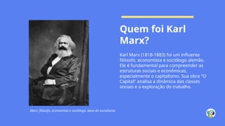 Quem foi Karl
Marx?
Karl Marx (1818-1883) foi um influente
filósofo, economista e sociólogo alemão.
Ele é fundamental para compreender as
estruturas sociais e econômicas,
especialmente o capitalismo. Sua obra "O
Capital" analisa a dinâmica das classes
sociais e a exploração do trabalho.
Marx: filósofo, economista e sociólogo, base do socialismo.
 