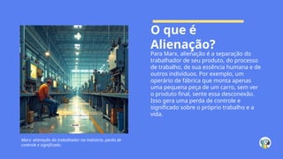 O que é
Alienação?
Para Marx, alienação é a separação do
trabalhador de seu produto, do processo
de trabalho, de sua essência humana e de
outros indivíduos. Por exemplo, um
operário de fábrica que monta apenas
uma pequena peça de um carro, sem ver
o produto final, sente essa desconexão.
Isso gera uma perda de controle e
significado sobre o próprio trabalho e a
vida.
Marx: alienação do trabalhador na indústria, perda de
controle e significado.
 
