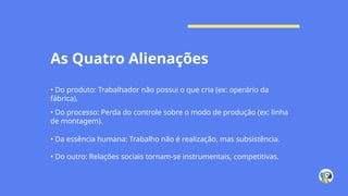 As Quatro Alienações
• Do produto: Trabalhador não possui o que cria (ex: operário da
fábrica).
• Do processo: Perda do controle sobre o modo de produção (ex: linha
de montagem).
• Da essência humana: Trabalho não é realização, mas subsistência.
• Do outro: Relações sociais tornam-se instrumentais, competitivas.
 