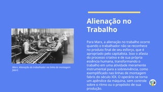 Alienação no
Trabalho
Para Marx, a alienação no trabalho ocorre
quando o trabalhador não se reconhece
no produto final de seu esforço, que é
apropriado pelo capitalista. Isso o afasta
do processo criativo e de sua própria
essência humana, transformando o
trabalho em uma atividade meramente
instrumental para a sobrevivência, como
exemplificado nas linhas de montagem
fabris do século XIX. O operário se torna
um apêndice da máquina, sem controle
sobre o ritmo ou o propósito de sua
produção.
Marx: Alienação do trabalhador na linha de montagem
fabril.
 