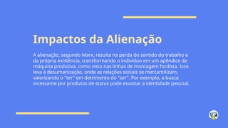 Impactos da Alienação
A alienação, segundo Marx, resulta na perda do sentido do trabalho e
da própria existência, transformando o indivíduo em um apêndice da
máquina produtiva, como visto nas linhas de montagem fordista. Isso
leva à desumanização, onde as relações sociais se mercantilizam,
valorizando o "ter" em detrimento do "ser". Por exemplo, a busca
incessante por produtos de status pode esvaziar a identidade pessoal.
 
