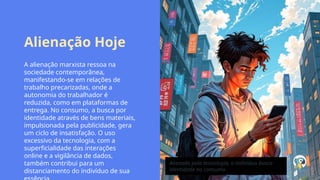 Alienação Hoje
A alienação marxista ressoa na
sociedade contemporânea,
manifestando-se em relações de
trabalho precarizadas, onde a
autonomia do trabalhador é
reduzida, como em plataformas de
entrega. No consumo, a busca por
identidade através de bens materiais,
impulsionada pela publicidade, gera
um ciclo de insatisfação. O uso
excessivo da tecnologia, com a
superficialidade das interações
online e a vigilância de dados,
também contribui para um
distanciamento do indivíduo de sua
Alienado pela tecnologia, o indivíduo busca
identidade no consumo.
 