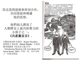 馬克思與恩格斯密切合作，
共同發展和傳播
他的思想。
他們兩人撰寫了
人類歷史上最具影響力的
小冊子之一：
《共產黨宣言》。
右圖是魯珀特·伍德芬〔Rupert Woodfin〕
與奧斯卡·紮拉特〔Oscar Zarate〕合著的
優秀插圖書《馬克思主義入門》
（Introducing Marxism, UK: Icon Books/US:
Totem Books, 2004）中的一頁，其中介紹
了一些基本資訊。
 
