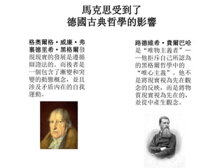 馬克思受到了
德國古典哲學的影響
格奧爾格· 威廉· 弗
裏德里希· 黑格爾發
現現實的發展是遵循
辯證法的。而後者是
一個包含了漸變和突
變的動態概念，並且
涉及矛盾內在的自我
運動。
路德維希· 費爾巴哈
是“唯物主義者”—
—他拒斥自己所認為
的黑格爾哲學中的
“唯心主義”。他不
是將現實視為先在觀
念的反映，而是將物
質現實視為先在的，
並從中產生觀念。
 