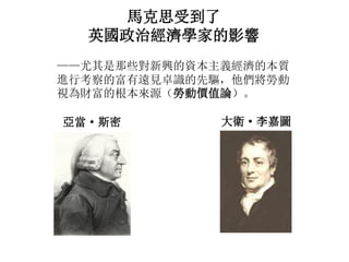 馬克思受到了
英國政治經濟學家的影響
——尤其是那些對新興的資本主義經濟的本質
進行考察的富有遠見卓識的先驅，他們將勞動
視為財富的根本來源（勞動價值論）。
亞當· 斯密 大衛· 李嘉圖
 