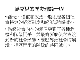 馬克思的歷史理論—IV
• 觀念、價值和政治一般地受各個社
會特定的經濟制度和經濟規律制約。
• 階級社會內在的矛盾導致了各種危
機和階級鬥爭，並最終要麼使之過渡
到新的社會形態，要麼導致社會的崩
潰、相互鬥爭的階級的共同滅亡。
 